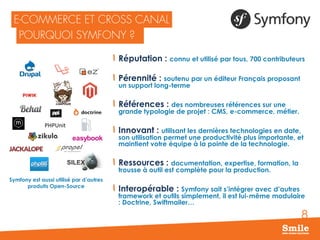 8
Réputation : connu et utilisé par tous, 700 contributeurs
Pérennité : soutenu par un éditeur Français proposant
un support long-terme
Références : des nombreuses références sur une
grande typologie de projet : CMS, e-commerce, métier.
Innovant : utilisant les dernières technologies en date,
son utilisation permet une productivité plus importante, et
maintient votre équipe à la pointe de la technologie.
Ressources : documentation, expertise, formation, la
trousse à outil est complète pour la production.
Interopérable : Symfony sait s’intégrer avec d’autres
framework et outils simplement, il est lui-même modulaire
: Doctrine, Swiftmailer…
PHPUnit
SILEX
easybook
Symfony est aussi utilisé par d’autres
produits Open-Source
 