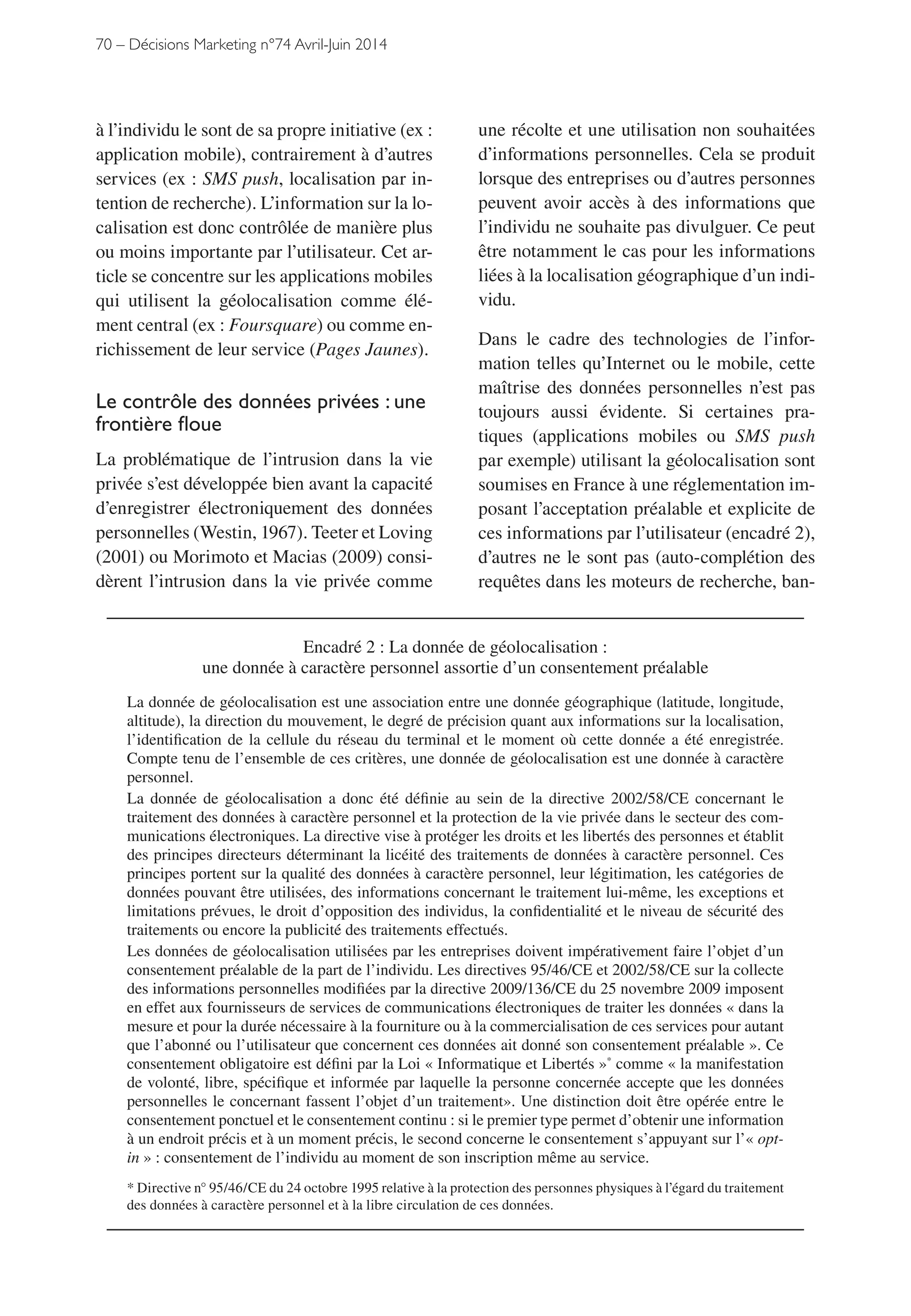 70 – Décisions Marketing n°74 Avril-Juin 2014
une récolte et une utilisation non souhaitées
d’informations personnelles. Cela se produit
lorsque des entreprises ou d’autres personnes
peuvent avoir accès à des informations que
l’individu ne souhaite pas divulguer. Ce peut
être notamment le cas pour les informations
liées à la localisation géographique d’un indi-
vidu.
Dans le cadre des technologies de l’infor-
mation telles qu’Internet ou le mobile, cette
maîtrise des données personnelles n’est pas
toujours aussi évidente. Si certaines pra-
tiques (applications mobiles ou SMS push
par exemple) utilisant la géolocalisation sont
soumises en France à une réglementation im-
posant l’acceptation préalable et explicite de
ces informations par l’utilisateur (encadré 2),
d’autres ne le sont pas (auto-complétion des
requêtes dans les moteurs de recherche, ban-
à l’individu le sont de sa propre initiative (ex :
application mobile), contrairement à d’autres
services (ex : SMS push, localisation par in-
tention de recherche). L’information sur la lo-
calisation est donc contrôlée de manière plus
ou moins importante par l’utilisateur. Cet ar-
ticle se concentre sur les applications mobiles
qui utilisent la géolocalisation comme élé-
ment central (ex : Foursquare) ou comme en-
richissement de leur service (Pages Jaunes).
Le contrôle des données privées : une
frontière floue
La problématique de l’intrusion dans la vie
privée s’est développée bien avant la capacité
d’enregistrer électroniquement des données
personnelles (Westin, 1967). Teeter et Loving
(2001) ou Morimoto et Macias (2009) consi-
dèrent l’intrusion dans la vie privée comme
Encadré 2 : La donnée de géolocalisation :
une donnée à caractère personnel assortie d’un consentement préalable
La donnée de géolocalisation est une association entre une donnée géographique (latitude, longitude,
altitude), la direction du mouvement, le degré de précision quant aux informations sur la localisation,
l’identification de la cellule du réseau du terminal et le moment où cette donnée a été enregistrée.
Compte tenu de l’ensemble de ces critères, une donnée de géolocalisation est une donnée à caractère
personnel.
La donnée de géolocalisation a donc été définie au sein de la directive 2002/58/CE concernant le
traitement des données à caractère personnel et la protection de la vie privée dans le secteur des com-
munications électroniques. La directive vise à protéger les droits et les libertés des personnes et établit
des principes directeurs déterminant la licéité des traitements de données à caractère personnel. Ces
principes portent sur la qualité des données à caractère personnel, leur légitimation, les catégories de
données pouvant être utilisées, des informations concernant le traitement lui-même, les exceptions et
limitations prévues, le droit d’opposition des individus, la confidentialité et le niveau de sécurité des
traitements ou encore la publicité des traitements effectués.
Les données de géolocalisation utilisées par les entreprises doivent impérativement faire l’objet d’un
consentement préalable de la part de l’individu. Les directives 95/46/CE et 2002/58/CE sur la collecte
des informations personnelles modifiées par la directive 2009/136/CE du 25 novembre 2009 imposent
en effet aux fournisseurs de services de communications électroniques de traiter les données « dans la
mesure et pour la durée nécessaire à la fourniture ou à la commercialisation de ces services pour autant
que l’abonné ou l’utilisateur que concernent ces données ait donné son consentement préalable ». Ce
consentement obligatoire est défini par la Loi « Informatique et Libertés »*
comme « la manifestation
de volonté, libre, spécifique et informée par laquelle la personne concernée accepte que les données
personnelles le concernant fassent l’objet d’un traitement». Une distinction doit être opérée entre le
consentement ponctuel et le consentement continu : si le premier type permet d’obtenir une information
à un endroit précis et à un moment précis, le second concerne le consentement s’appuyant sur l’« opt-
in » : consentement de l’individu au moment de son inscription même au service.
* Directive n° 95/46/CE du 24 octobre 1995 relative à la protection des personnes physiques à l’égard du traitement
des données à caractère personnel et à la libre circulation de ces données.
 