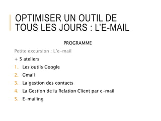 OPTIMISER UN OUTIL DE
TOUS LES JOURS : L’E-MAIL
PROGRAMME
Petite excursion : L’e-mail
+ 5 ateliers
1. Les outils Google
2. Gmail
3. La gestion des contacts
4. La Gestion de la Relation Client par e-mail
5. E-mailing
 