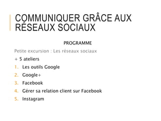 COMMUNIQUER GRÂCE AUX
RÉSEAUX SOCIAUX
PROGRAMME
Petite excursion : Les réseaux sociaux
+ 5 ateliers
1. Les outils Google
2. Google+
3. Facebook
4. Gérer sa relation client sur Facebook
5. Instagram
 