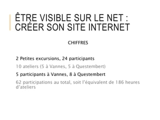 ÊTRE VISIBLE SUR LE NET :
CRÉER SON SITE INTERNET
CHIFFRES
2 Petites excursions, 24 participants
10 ateliers (5 à Vannes, 5 à Questembert)
5 participants à Vannes, 8 à Questembert
62 participations au total, soit l’équivalent de 186 heures
d’ateliers
 