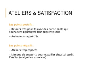 ATELIERS & SATISFACTION
Les points positifs :
- Retours très positifs avec des participants qui
souhaitent poursuivre leur apprentissage
- Animateurs appréciés
Les points négatifs :
- Ateliers trop espacés
- Manque de supports pour travailler chez soi après
l’atelier (malgré les exercices)
 