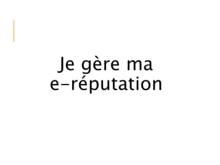 Je gère ma
e-réputation
 