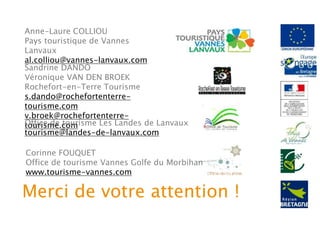 Anne-Laure COLLIOU
Pays touristique de Vannes
Lanvaux
al.colliou@vannes-lanvaux.com
Sandrine DANDO
Véronique VAN DEN BROEK
Rochefort-en-Terre Tourisme
s.dando@rochefortenterre-
tourisme.com
v.broek@rochefortenterre-
tourisme.comOffice de tourisme Les Landes de Lanvaux
tourisme@landes-de-lanvaux.com
Corinne FOUQUET
Office de tourisme Vannes Golfe du Morbihan
www.tourisme-vannes.com
Merci de votre attention !
 