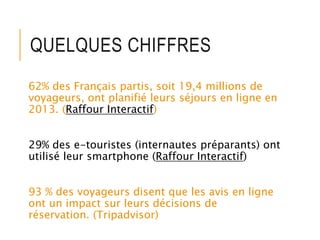 QUELQUES CHIFFRES
62% des Français partis, soit 19,4 millions de
voyageurs, ont planifié leurs séjours en ligne en
2013. (Raffour Interactif)
29% des e-touristes (internautes préparants) ont
utilisé leur smartphone (Raffour Interactif)
93 % des voyageurs disent que les avis en ligne
ont un impact sur leurs décisions de
réservation. (Tripadvisor)
 