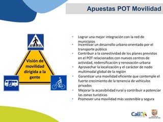 • Lograr una mejor integración con la red de
municipios
Apuestas POT Movilidad
• Incentivar un desarrollo urbano orientado por el
transporte público
• Contribuir a la conectividad de los planes previstos
en el POT relacionados con nuevos centros de
actividad, redensificación y renovación urbana
• Aprovechar la localización y el carácter de nodo
multimodal global de la región
• Garantizar una movilidad eficiente que contemple el
fuerte crecimiento de la tenencia de vehículos
privados
• Promover una movilidad más sostenible y segura
• Mejorar la accesibilidad rural y contribuir a potenciar
las zonas turísticas
Visión de
movilidad
dirigida a la
gente
 