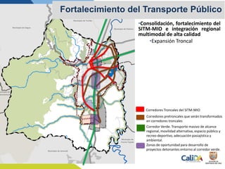 Corredores Troncales del SITM-MIO
Corredores pretroncales que serán transformados
en corredores troncales
Municipio de Dagua
Municipio de la
Cumbre
Municipio de Yumbo
Municipio de Palmira
unicipio de
enaventura
Municipio de Jamundí
Municipio de
Puerto Tejada
Corredor Verde. Transporte masivo de alcance
regional, movilidad alternativa, espacio público y
recreo-deportivo, adecuación pasiajística y
ambiental.
Zonas de oportunidad para desarrollo de
proyectos detonantes entorno al corredor verde.
Fortalecimiento del Transporte Público
•Consolidación, fortalecimiento del
SITM-MIO e integración regional
multimodal de alta calidad
•Expansión Troncal
 