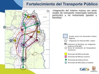 •Integración del sistema masivo con otros
modos de transporte motorizado (vehículo
particular) y no motorizado (peatón y
bicicleta).
Fortalecimiento del Transporte Público
Terminales del MIO construídas
Terminales del MIO por construir
Terminales del Sistema Férreo
Zonas de localización de Parqueaderos
disuasorios
Estaciones de Bicicletas con integración
tarifaria al SITM-MIO
Terminales del MIO Cable y el Saladito
Integración con vehículos MIO - Ladera
Grande centros de intercambio Urbano-
Regional
 