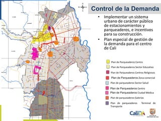 Control de la Demanda
• Implementar un sistema
urbano de carácter público
de estacionamientos y
parqueaderos, e incentivos
para su construcción.
• Plan especial de gestión de
la demanda para el centro
de Cali
Plan de Parqueaderos Centro
Plan de Parqueaderos Ciudad Médica
Plan de parqueaderos Galerías
Plan de parqueaderos Terminal de
Transporte
Plan de parqueaderos Sector Salud
Plan de Parqueaderos Zona comercial
Plan de Parqueaderos Centros Religiosos
Plan de Parqueaderos Sector Educativo
Plan de Parqueaderos Centro
 