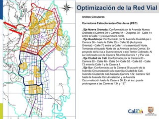 Anillos Circulares
Corredores Estructurantes Circulares (CEC)
. Eje Nueva Granada: Conformado por la Avenida Nueva
Granada o Carrera 39 y Carrera 44 - Diagonal 30 - Calle 44
entre la Calle 1 y la Avenida 6 Norte.
. Eje Guadalupe: Conformado por la Avenida Guadalupe o
Carrera 56 - hasta la Calle 25 – Calle 36 (Autopista
Oriental) - Calle 70 entre la Calle 1 y la Avenida 6 Norte.
Tomando el trazado Norte de la Avenida de los Cerros. En
proyecto de la vía a Buenaventura o eje Terrón Colorado. Al
sur reforzado con la Carrera 50 entre Carrera 1 y Par vial.
. Eje Ciudad de Cali: Conformado por la Carrera 83 -
Carrera 80 - Calle 48 - Calle 54 -Calle 55 - Calle 83 - Calle
73 entre la Calle 1 y la Carrera 1.
. Eje Sur: Conformado por la Carrera 56 a partir de la
Avenida Circunvalación a la Avenida Ciudad de Cali,
Avenida Ciudad de Cali hasta la Carrera 122, Carrera 122
hasta la Avenida Circulnvalación y la Avenida
Circunvalación hasta la Carrera 56. En el sur, puede
prolongarse a las Carreras 134 y 137.
Expansión y Optimización de la Red Vial
 