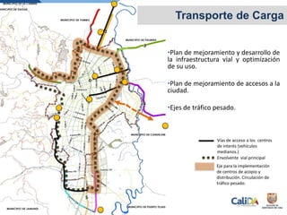 •Plan de mejoramiento y desarrollo de
la infraestructura vial y optimización
de su uso.
•Plan de mejoramiento de accesos a la
ciudad.
•Ejes de tráfico pesado.
Transporte de Carga
Envolvente vial principal
Eje para la implementación
de centros de acopio y
distribución. Circulación de
tráfico pesado.
Vías de acceso a los centros
de interés (vehículos
medianos.)
 