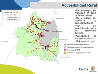 •Plan estratégico de
movilidad en zona
de ladera urbana
•Plan estratégico de
movilidad y
accesibilidad rural
•Plan de
accesibilidad rural y
de promoción
turística
•Accesibilidad al
transporte público.
•Mejoramiento vial.
Accesibilidad Rural
Terminales del MIO de integración rural
Terminales del MIO
Terminal de integración rural MIO
Ejes urbanos de integración rural
 
