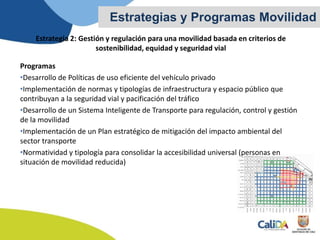 Estrategia 2: Gestión y regulación para una movilidad basada en criterios de
sostenibilidad, equidad y seguridad vial
Programas
•Desarrollo de Políticas de uso eficiente del vehículo privado
•Implementación de normas y tipologías de infraestructura y espacio público que
contribuyan a la seguridad vial y pacificación del tráfico
•Desarrollo de un Sistema Inteligente de Transporte para regulación, control y gestión
de la movilidad
•Implementación de un Plan estratégico de mitigación del impacto ambiental del
sector transporte
•Normatividad y tipología para consolidar la accesibilidad universal (personas en
situación de movilidad reducida)
Estrategias y Programas Movilidad
 