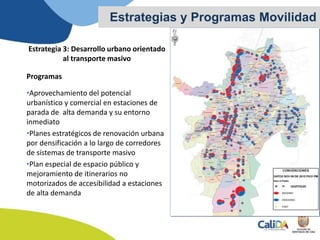 Estrategia 3: Desarrollo urbano orientado
al transporte masivo
Programas
•Aprovechamiento del potencial
urbanístico y comercial en estaciones de
parada de alta demanda y su entorno
inmediato
•Planes estratégicos de renovación urbana
por densificación a lo largo de corredores
de sistemas de transporte masivo
•Plan especial de espacio público y
mejoramiento de itinerarios no
motorizados de accesibilidad a estaciones
de alta demanda
Estrategias y Programas Movilidad
 