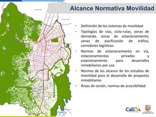 • Definición de los sistemas de movilidad
• Tipologías de vías, ciclo-rutas, zonas de
demanda, zonas de estacionamiento,
zonas de pacificación de tráfico,
corredores logísticos
• Normas de estacionamiento en vía,
estacionamientos privados y
estacionamiento para desarrollos
inmobiliarios por uso
• Normas de los alcance de los estudios de
movilidad para el desarrollo de proyectos
inmobiliarios
• Áreas de cesión, normas de accesibilidad
Alcance Normativa Movilidad
 