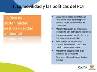 Política de
sostenibilidad,
gestión y calidad
ambiental
• Ciudad compacta, orientada al
fortalecimiento del transporte
público sobre otros modos de
transporte
• Mejor integración de modos de
transporte con estructura ecológica
• Normas de conservación de zonas
con potencial ambiental
• Priorización de modos más
sostenibles como el transporte
público y no motorizado
• Mejorar la accesibilidad a los
sistemas de transporte
• Promover el uso de tecnologías
limpias
1. La movilidad y las políticas del POT
 