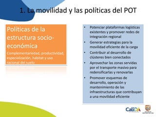 Políticas de la
estructura socio-
económica
Complementariedad, productividad,
especialización, habitat y uso
racional del suelo
• Potenciar plataformas logísticas
existentes y promover redes de
integración regional
• Generar estrategias para la
movilidad eficiente de la carga
• Contribuir al desarrollo de
clústeres bien conectados
• Aprovechar las zonas servidas
por el transporte masivo para
redensificarlas y renovarlas
• Promover esquemas de
desarrollo, operación y
mantenimiento de las
infraestructuras que contribuyan
a una movilidad eficiente
1. La movilidad y las políticas del POT
 