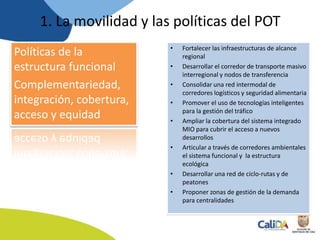 Políticas de la
estructura funcional
Complementariedad,
integración, cobertura,
acceso y equidad
• Fortalecer las infraestructuras de alcance
regional
• Desarrollar el corredor de transporte masivo
interregional y nodos de transferencia
• Consolidar una red intermodal de
corredores logísticos y seguridad alimentaria
• Promover el uso de tecnologías inteligentes
para la gestión del tráfico
• Ampliar la cobertura del sistema integrado
MIO para cubrir el acceso a nuevos
desarrollos
• Articular a través de corredores ambientales
el sistema funcional y la estructura
ecológica
• Desarrollar una red de ciclo-rutas y de
peatones
• Proponer zonas de gestión de la demanda
para centralidades
1. La movilidad y las políticas del POT
 