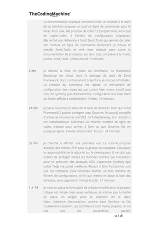   	
   	
   	
   	
   	
   	
   	
   	
   11	
  /	
  18	
  
La documentation explique comment créer un module à la main
(là où Symfony propose un outil en ligne de commande pour le
faire). Pour cela, elle propose de créer 13 (!) répertoires, ainsi que
de copier-coller 3 fichiers de configuration cryptiques.
Elle ne fait pas référence à l’outil Zend_Tools qui permet de créer
son module en ligne de commande facilement. Je trouve et
installe Zend_Tools et créé mon module sans suivre la
documentation (le processus est bien trop complexe à la main).
J’utilise Zend_Tools. Temps écoulé : 9 minutes
9 mn Je débute la mise en place du contrôleur. Le framework
Bootstrap est inclus dans le package de base de Zend
Framework, donc contrairement à Symfony, je n’ai pas à l’installer.
La création du contrôleur est rapide. Le mécanisme de
configuration des routes est par contre bien moins intuitif que
celui de Symfony (pas d’annotations, configuration à la main dans
un fichier difficile à comprendre). Temps : 19 minutes
28 mn Je passe à la mise en place de la base de données. Bien que Zend
Framework 2 puisse s’intégrer avec Doctrine, le tutorial conseille
d’utiliser le mécanisme natif ZF2 : le TableGateway. Son utilisation
est catastrophique. Nécessite un énorme nombre de ligne de
codes /classes pour arriver à faire ce que Doctrine fait en
quelques lignes. A éviter absolument. Temps : 24 minutes
52 mn Je cherche à afficher une première vue. Le tutorial propose
d’utiliser des fichiers PHP pour la gestion du template. Cela place
la responsabilité de la sécurité sur le développeur (il ne doit pas
oublier de protéger toutes les données entrées par l’utilisateur
pour se prémunir des attaques XSS). L’approche Symfony (qui
utilise Twig) me paraît meilleure. Réussir à faire fonctionner une
vue est complexe (cela nécessite d’éditer un bon nombre de
fichiers de configuration). Je fini par mettre en place la liste des
adresses, sans pagination. Temps écoulé : 27 minutes
1 h 19 Je mets en place le formulaire de création/modification d’adresse.
L’étape est simple mais assez verbeuse. Je n’arrive pas à mettre
en place un widget pour la sélection de la date.
Note : l’absence d’annotations comme dans Symfony se fait
cruellement ressentir. Les contrôleurs sont moins propres, on ne
voit pas les paramètres passés.
 