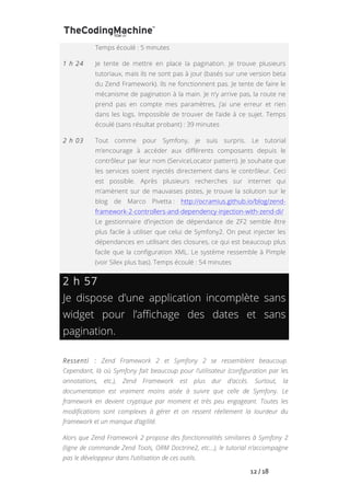   	
   	
   	
   	
   	
   	
   	
   	
   12	
  /	
  18	
  
Temps écoulé : 5 minutes
1 h 24 Je tente de mettre en place la pagination. Je trouve plusieurs
tutoriaux, mais ils ne sont pas à jour (basés sur une version beta
du Zend Framework). Ils ne fonctionnent pas. Je tente de faire le
mécanisme de pagination à la main. Je n’y arrive pas, la route ne
prend pas en compte mes paramètres, j’ai une erreur et rien
dans les logs. Impossible de trouver de l’aide à ce sujet. Temps
écoulé (sans résultat probant) : 39 minutes
2 h 03 Tout comme pour Symfony, je suis surpris. Le tutorial
m’encourage à accéder aux différents composants depuis le
contrôleur par leur nom (ServiceLocator pattern). Je souhaite que
les services soient injectés directement dans le contrôleur. Ceci
est possible. Après plusieurs recherches sur internet qui
m’amènent sur de mauvaises pistes, je trouve la solution sur le
blog de Marco Pivetta : http://ocramius.github.io/blog/zend-
framework-2-controllers-and-dependency-injection-with-zend-di/
Le gestionnaire d’injection de dépendance de ZF2 semble être
plus facile à utiliser que celui de Symfony2. On peut injecter les
dépendances en utilisant des closures, ce qui est beaucoup plus
facile que la configuration XML. Le système ressemble à Pimple
(voir Silex plus bas). Temps écoulé : 54 minutes
2 h 57
Je dispose d’une application incomplète sans
widget pour l’affichage des dates et sans
pagination.
Ressenti : Zend Framework 2 et Symfony 2 se ressemblent beaucoup.
Cependant, là où Symfony fait beaucoup pour l’utilisateur (configuration par les
annotations, etc.), Zend Framework est plus dur d’accès. Surtout, la
documentation est vraiment moins aisée à suivre que celle de Symfony. Le
framework en devient cryptique par moment et très peu engageant. Toutes les
modifications sont complexes à gérer et on ressent réellement la lourdeur du
framework et un manque d’agilité.
Alors que Zend Framework 2 propose des fonctionnalités similaires à Symfony 2
(ligne de commande Zend Tools, ORM Doctrine2, etc…), le tutorial n’accompagne
pas le développeur dans l’utilisation de ces outils.
 
