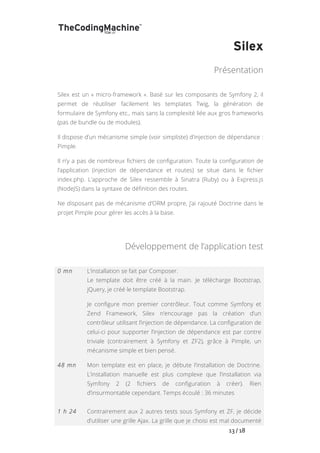   	
   	
   	
   	
   	
   	
   	
   	
   13	
  /	
  18	
  
Silex
Présentation
Silex est un « micro-framework ». Basé sur les composants de Symfony 2, il
permet de réutiliser facilement les templates Twig, la génération de
formulaire de Symfony etc., mais sans la complexité liée aux gros frameworks
(pas de bundle ou de modules).
Il dispose d’un mécanisme simple (voir simpliste) d’injection de dépendance :
Pimple.
Il n’y a pas de nombreux fichiers de configuration. Toute la configuration de
l’application (injection de dépendance et routes) se situe dans le fichier
index.php. L’approche de Silex ressemble à Sinatra (Ruby) ou à Express.js
(NodeJS) dans la syntaxe de définition des routes.
Ne disposant pas de mécanisme d’ORM propre, j’ai rajouté Doctrine dans le
projet Pimple pour gérer les accès à la base.
Développement de l’application test
0 mn L’installation se fait par Composer.
Le template doit être créé à la main. Je télécharge Bootstrap,
jQuery, je créé le template Bootstrap.
Je configure mon premier contrôleur. Tout comme Symfony et
Zend Framework, Silex n’encourage pas la création d’un
contrôleur utilisant l’injection de dépendance. La configuration de
celui-ci pour supporter l’injection de dépendance est par contre
triviale (contrairement à Symfony et ZF2), grâce à Pimple, un
mécanisme simple et bien pensé.
48 mn Mon template est en place, je débute l’installation de Doctrine.
L’installation manuelle est plus complexe que l’installation via
Symfony 2 (2 fichiers de configuration à créer). Rien
d’insurmontable cependant. Temps écoulé : 36 minutes
1 h 24 Contrairement aux 2 autres tests sous Symfony et ZF, je décide
d’utiliser une grille Ajax. La grille que je choisi est mal documenté
 