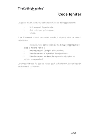   	
   	
   	
   	
   	
   	
   	
   	
   15	
  /	
  18	
  
Code Igniter
Les points mis en avant pour ce framework par les développeurs sont :
-­‐ Un framework de petite taille ;
-­‐ De très bonnes performances ;
-­‐ Simple.
Si ce framework connait un certain succès, il dispose hélas de défauts
rédhibitoires :
-­‐ Repose sur une convention de nommage incompatible
avec la norme PSR-0 ;
-­‐ Pas de paquet Composer disponible ;
-­‐ Pas de moteur d’injection de dépendance ;
-­‐ Pas de moteur de template par défaut (on peut en
rajouter un cependant).
Le carnet d’adresse n’a pas été réalisé pour ce framework, qui est très loin
des standards du moment.
 