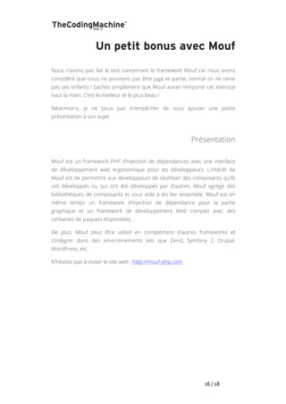   	
   	
   	
   	
   	
   	
   	
   	
   16	
  /	
  18	
  
Un petit bonus avec Mouf
Nous n’avons pas fait le test concernant le framework Mouf car nous avons
considéré que nous ne pouvions pas être juge et partie, normal on ne renie
pas ses enfants ! Sachez simplement que Mouf aurait remporté cet exercice
haut la main. C’est le meilleur et le plus beau !
Néanmoins, je ne peux pas m’empêcher de vous ajouter une petite
présentation à son sujet.
Présentation
Mouf est un framework PHP d’injection de dépendances avec une interface
de développement web ergonomique pour les développeurs. L’intérêt de
Mouf est de permettre aux développeurs de réutiliser des composants qu’ils
ont développés ou qui ont été développés par d’autres. Mouf agrège des
bibliothèques de composants et vous aide à les lier ensemble. Mouf est en
même temps un framework d’injection de dépendance pour la partie
graphique et un framework de développement Web complet avec des
centaines de paquets disponibles.
De plus, Mouf peut être utilisé en complément d’autres frameworks et
s’intégrer dans des environnements tels que Zend, Symfony 2, Drupal,
WordPress, etc.
N’hésitez pas à visiter le site web : http://mouf-php.com
 
