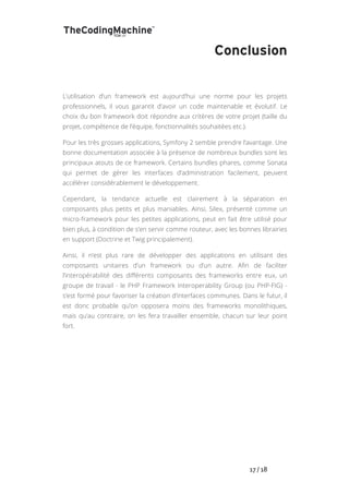   	
   	
   	
   	
   	
   	
   	
   	
   17	
  /	
  18	
  
Conclusion
L’utilisation d’un framework est aujourd’hui une norme pour les projets
professionnels, il vous garantit d’avoir un code maintenable et évolutif. Le
choix du bon framework doit répondre aux critères de votre projet (taille du
projet, compétence de l’équipe, fonctionnalités souhaitées etc.).
Pour les très grosses applications, Symfony 2 semble prendre l’avantage. Une
bonne documentation associée à la présence de nombreux bundles sont les
principaux atouts de ce framework. Certains bundles phares, comme Sonata
qui permet de gérer les interfaces d’administration facilement, peuvent
accélérer considérablement le développement.
Cependant, la tendance actuelle est clairement à la séparation en
composants plus petits et plus maniables. Ainsi, Silex, présenté comme un
micro-framework pour les petites applications, peut en fait être utilisé pour
bien plus, à condition de s’en servir comme routeur, avec les bonnes librairies
en support (Doctrine et Twig principalement).
Ainsi, il n’est plus rare de développer des applications en utilisant des
composants unitaires d’un framework ou d’un autre. Afin de faciliter
l’interopérabilité des différents composants des frameworks entre eux, un
groupe de travail - le PHP Framework Interoperability Group (ou PHP-FIG) -
s’est formé pour favoriser la création d’interfaces communes. Dans le futur, il
est donc probable qu’on opposera moins des frameworks monolithiques,
mais qu’au contraire, on les fera travailler ensemble, chacun sur leur point
fort.
 