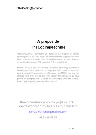   	
   	
   	
   	
   	
   	
   	
   	
   18	
  /	
  18	
  
	
  
	
  
	
  
	
  
	
  
	
  
A propos de
TheCodingMachine
TheCodingMachine accompagne ses clients sur des missions de conseil
technologique et sur des projets de développement d'applications Web.
Nous sommes spécialisés dans le développement de sites Internet,
d’intranets, d’applications Web métiers en PHP et en JavaScript.
Fondée, en 2005, par trois anciens consultants technology d’Accenture,
TheCodingMachine a piloté plus de 200 projets. Nous travaillons aussi bien
pour des grands comptes privés et publics, pour des PME-PMI que pour des
startups. Nous avons investis dès notre création dans la R&D, ce qui nous
permet par exemple d’être à la pointe des technologies temps réel (Node.JS,
Backbone.JS, AngularJS, streaming video, chat etc.).
Besoin d’assistance pour votre projet web ? D’un
expert technique ? N’hésitez pas à nous solliciter !
contact@thecodingmachine.com
01 71 18 39 73
 