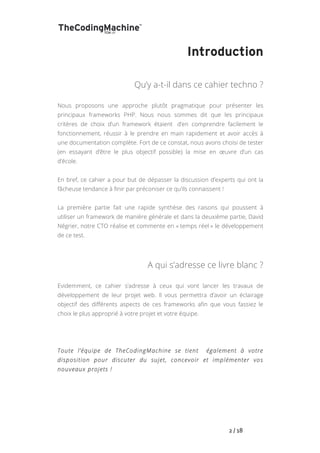   	
   	
   	
   	
   	
   	
   	
   	
   2	
  /	
  18	
  
Introduction
Qu’y a-t-il dans ce cahier techno ?
Nous proposons une approche plutôt pragmatique pour présenter les
principaux frameworks PHP. Nous nous sommes dit que les principaux
critères de choix d’un framework étaient d’en comprendre facilement le
fonctionnement, réussir à le prendre en main rapidement et avoir accès à
une documentation complète. Fort de ce constat, nous avons choisi de tester
(en essayant d’être le plus objectif possible) la mise en œuvre d’un cas
d’école.
En bref, ce cahier a pour but de dépasser la discussion d’experts qui ont la
fâcheuse tendance à finir par préconiser ce qu’ils connaissent !
La première partie fait une rapide synthèse des raisons qui poussent à
utiliser un framework de manière générale et dans la deuxième partie, David
Négrier, notre CTO réalise et commente en « temps réel » le développement
de ce test.
A qui s’adresse ce livre blanc ?
Evidemment, ce cahier s’adresse à ceux qui vont lancer les travaux de
développement de leur projet web. Il vous permettra d’avoir un éclairage
objectif des différents aspects de ces frameworks afin que vous fassiez le
choix le plus approprié à votre projet et votre équipe.
Toute l’équipe de TheCodingMachine se tient également à votre
disposition pour discuter du sujet, concevoir et implémenter vos
nouveaux projets !
 