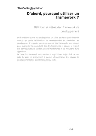   	
   	
   	
   	
   	
   	
   	
   	
   3	
  /	
  18	
  
D’abord, pourquoi utiliser un
framework ?
Définition et intérêt d’un framework de
développement
Un framework fournit aux développeurs un cadre de travail (un framework
quoi ;-)) qui guide l’architecture de développement en conduisant les
développeurs à respecter certaines normes. Les frameworks sont conçus
pour augmenter la productivité des développements et assurer le respect
des bonnes pratiques facilitant ainsi la maintenance et les évolutions d’une
application.
Le choix d’un framework s’impose dans la majorité des projets PHP car, au-
delà du gain en productivité, il permet d’industrialiser les travaux de
développement et de garantir la qualité du code.
 