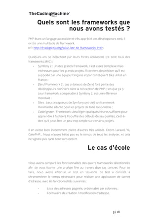   	
   	
   	
   	
   	
   	
   	
   	
   5	
  /	
  18	
  
Quels sont les frameworks que
nous avons testés ?
PHP étant un langage accessible et très apprécié des développeurs web, il
existe une multitude de framework.
(cf : http://fr.wikipedia.org/wiki/Liste_de_frameworks_PHP).
Quelques-uns se détachent par leurs fortes utilisations (ce sont tous des
frameworks MVC) :
-­‐ Symfony 2 : Un des grands framework, il est assez complexe mais
intéressant pour les grands projets. Il convient de préciser qu’il est
supporté par une équipe française et par conséquent très utilisé en
France ;
-­‐ Zend Framework 2 : Les créateurs de Zend font partie des
développeurs pionniers dans la conception de PHP (rien que ça !).
Leur framework, comparable à Symfony 2, est une référence
mondiale ;
-­‐ Silex : Les concepteurs de Symfony ont créé un framework
minimaliste adapté pour les projets de taille raisonnable ;
-­‐ Code Igniter : Framework ultra léger (quelques heures suffisent pour
apprendre à l’utiliser). Il souffre des défauts de ses qualités, c’est-à-
dire qu’il peut être un peu trop simple sur certains projets.
Il en existe bien évidemment pleins d’autres très utilisés. Citons Laravel, Yii,
CakePHP… Nous n’avons hélas pas eu le temps de tous les analyser, et cela
ne signifie pas qu’ils sont sans intérêt.
Le cas d’école
Nous avons comparé les fonctionnalités des quatre frameworks sélectionnés
afin de vous fournir une analyse fine au travers d’un cas concret. Pour ce
faire, nous avons effectué un test en situation. Ce test a consisté à
chronométrer le temps nécessaire pour réaliser une application de carnet
d’adresse, avec les fonctionnalités suivantes :
-­‐ Liste des adresses paginée, ordonnable par colonnes ;
-­‐ Formulaire de création / modification d’adresse.
 