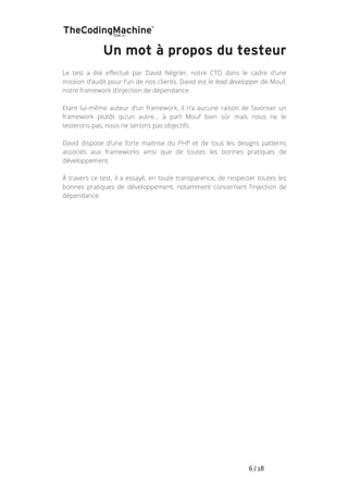   	
   	
   	
   	
   	
   	
   	
   	
   6	
  /	
  18	
  
Un mot à propos du testeur
Le test a été effectué par David Négrier, notre CTO dans le cadre d’une
mission d’audit pour l’un de nos clients. David est le lead developper de Mouf,
notre framework d’injection de dépendance.
Etant lui-même auteur d’un framework, il n’a aucune raison de favoriser un
framework plutôt qu’un autre… à part Mouf bien sûr mais nous ne le
testerons pas, nous ne serions pas objectifs.
David dispose d’une forte maitrise du PHP et de tous les designs patterns
associés aux frameworks ainsi que de toutes les bonnes pratiques de
développement.
À travers ce test, il a essayé, en toute transparence, de respecter toutes les
bonnes pratiques de développement, notamment concernant l’injection de
dépendance.
 
