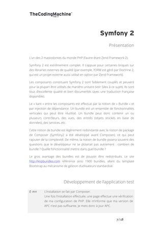   	
   	
   	
   	
   	
   	
   	
   	
   7	
  /	
  18	
  
Symfony 2
Présentation
L’un des 2 mastodontes du monde PHP (l’autre étant Zend Framework 2).
Symfony 2 est extrêmement complet. Il s’appuie pour certaines briques sur
des librairies externes de qualité (par exemple, l’ORM est géré par Doctrine 2,
qui est un projet externe aussi utilisé en option par Zend Framework).
Les composants constituant Symfony 2 sont faiblement couplés et peuvent
pour la plupart être utilisés de manière unitaire (voir Silex à ce sujet). Ils sont
tous d’excellente qualité et bien documentés (avec une traduction française
disponible).
Le « liant » entre les composants est effectué par la notion de « Bundle » et
par injection de dépendance. Un bundle est un ensemble de fonctionnalités
verticales qui peut être réutilisé. Un bundle peut donc contenir un ou
plusieurs contrôleurs, des vues, des entités (objets stockés en base de
données), des services, etc.
Cette notion de bundle est légèrement redondante avec la notion de package
de Composer (Symfony2 a été développé avant Composer), ce qui peut
rajouter de la complexité. De même, la notion de bundle posera souvent des
questions que le développeur ne se poserait pas autrement : combien de
bundle ? Quelle fonctionnalité mettre dans quel bundle ?
Le gros avantage des bundles est de pouvoir être redistribués. Le site
http://knpbundles.com référence ainsi 1900 bundles, allant du template
Bootstrap au mécanisme de gestion d’utilisateurs standardisé.
Développement de l’application test
0 mn L’installation se fait par Composer.
Une fois l’installation effectuée, une page effectue une vérification
de ma configuration de PHP. Elle m’informe que ma version de
APC n’est pas suffisante. Je mets donc à jour APC.
 