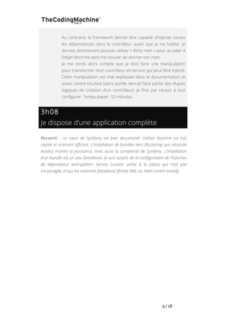   	
   	
   	
   	
   	
   	
   	
   	
   9	
  /	
  18	
  
Au contraire, le framework devrait être capable d’injecter toutes
les dépendances dans le contrôleur avant que je ne l’utilise. Je
devrais directement pouvoir utiliser « $this->em » pour acceder à
l’objet doctrine sans me soucier de donner son nom.
Je me rends alors compte que je dois faire une manipulation
pour transformer mon contrôleur en service qui peut être injecté.
Cette manipulation est mal expliquée dans la documentation et
assez contre-intuitive (alors qu’elle devrait faire partie des étapes
logiques de création d’un contrôleur). Je finis par réussir à tout
configurer. Temps passé : 53 minutes.
3h08
Je dispose d’une application complète
Ressenti : Le cœur de Symfony est bien documenté. Utiliser Doctrine est très
rapide et vraiment efficace. L'installation de bundles tiers (Bootstrap qui nécessite
Assetic) montre la puissance, mais aussi la complexité de Symfony. L'installation
d'un bundle est un peu fastidieuse. Je suis surpris de la configuration de l’injection
de dépendance (anti-pattern Service Locator utilisé à la place) qui n’est pas
encouragée, et qui est vraiment fastidieuse (fichier XML ou Yaml contre-intuitif).
 