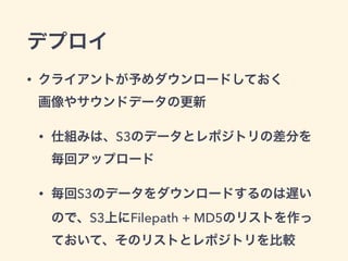 デプロイ
• クライアントが予めダウンロードしておく 
画像やサウンドデータの更新
• 仕組みは、S3のデータとレポジトリの差分を
毎回アップロード
• 毎回S3のデータをダウンロードするのは遅い
ので、S3上にFilepath + MD5のリストを作っ
ておいて、そのリストとレポジトリを比較
 