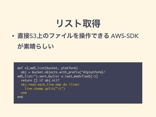 リスト取得
def s3_md5_list(bucket, platform)	
obj = bucket.objects.with_prefix("#{platform}/
md5_list/").sort_by{|o| o.last_modified}[-1]	
return [] if obj.nil?	
obj.read.each_line.map do |line|	
line.chomp.split("t")	
end	
end
• 直接S3上のファイルを操作できる AWS-SDK
が素晴らしい
 