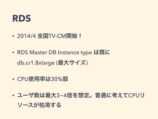 RDS
• 2014/4 全国TV-CM開始！
• RDS Master DB Instance type は既に
db.cr1.8xlarge (最大サイズ)
• CPU使用率は30%弱
• ユーザ数は最大3~4倍を想定。普通に考えてCPUリ
ソースが枯渇する
 