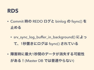 RDS
• Commit 時の REDO ログと binlog の fsync() を
止める
• srv_sync_log_buffer_in_background() によっ
て、1秒置きにログは fsync() されている
• 障害時に最大1秒間のデータが消失する可能性
がある！(Master DB では普通やらない)
 