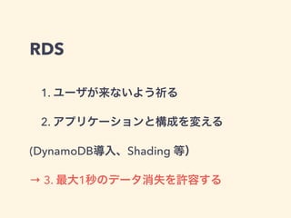 RDS
 1. ユーザが来ないよう祈る
 2. アプリケーションと構成を変える
(DynamoDB導入、Shading 等）
→ 3. 最大1秒のデータ消失を許容する
 