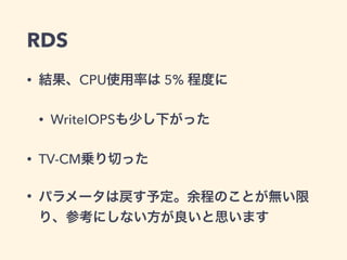 RDS
• 結果、CPU使用率は 5% 程度に
• WriteIOPSも少し下がった
• TV-CM乗り切った
• パラメータは戻す予定。余程のことが無い限
り、参考にしない方が良いと思います
 