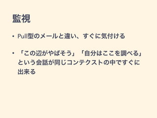 監視
• Pull型のメールと違い、すぐに気付ける
• 「この辺がやばそう」「自分はここを調べる」
という会話が同じコンテクストの中ですぐに
出来る
 