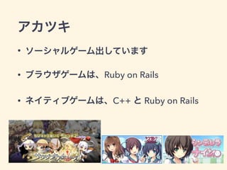 アカツキ
• ソーシャルゲーム出しています
• ブラウザゲームは、Ruby on Rails
• ネイティブゲームは、C++ と Ruby on Rails
 