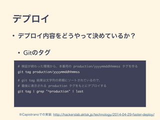 デプロイ
• デプロイ内容をどうやって決めているか？
• Gitのタグ
# 検証が終わった環境から、本番用の production/yyyymmddhhmmss タグを作る	
git tag production/yyyymmddhhmmss	
!
# git tag 結果は文字列の昇順にソートされているので、 
# 最後に表示される production タグをもとにデプロイする	
git tag | grep "^production" | last
※Capistranoでの実装: http://hackerslab.aktsk.jp/technology/2014-04-29-faster-deploy/
 