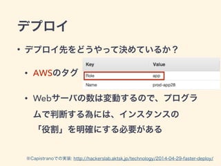 デプロイ
• デプロイ先をどうやって決めているか？
• AWSのタグ
• Webサーバの数は変動するので、プログラ
ムで判断する為には、インスタンスの 
「役割」を明確にする必要がある
※Capistranoでの実装: http://hackerslab.aktsk.jp/technology/2014-04-29-faster-deploy/
 