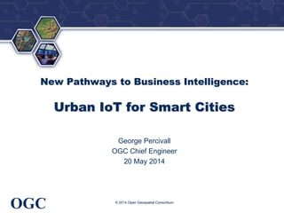®
OGC
New Pathways to Business Intelligence:
Urban IoT for Smart Cities
George Percivall
OGC Chief Engineer
20 May 2014
© 2014 Open Geospatial Consortium
 