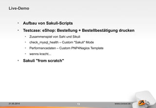 21.05.2014 www.consol.de
Live-Demo
13
•  Aufbau von Sakuli-Scripts
•  Testcase: eShop: Bestellung + Bestellbestätigung drucken
•  Zusammenspiel von Sahi und Sikuli
•  check_mysql_health – Custom "Sakuli" Mode
•  Performancedaten – Custom PNP4Nagios Template
•  wenns kracht...
•  Sakuli "from scratch"
 
