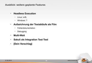 21.05.2014 www.consol.de
Ausblick: weitere geplante Features
14
•  Headless Execution
•  Linux: xvfb
•  Windows: ?
•  Aufzeichnung der Testabläufe als Film
•  Fehlerdokumentation
•  Debugging
•  Multi-Wait
•  Sakuli als Integration Test Tool
•  [Dein Vorschlag]
 