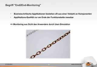 21.05.2014 www.consol.de
Begriff "End2End-Monitoring"
•  Business-kritische Applikationen bestehen oft aus einer Vielzahl an Komponenten
•  Applikations-Qualität nur am Ende der Funktionskette messbar
=> Monitoring aus Sicht des Anwenders durch User-Simulation
3
 