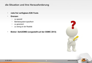 21.05.2014 www.consol.de
die Situation und ihre Herausforderung
•  viele frei verfügbare E2E-Tools
•  Grenzen
•  zu speziell
•  Betriebssystem-spezifisch
•  zu generisch
•  zu wenig an der Realität
•  Bisher: Sahi2OMD (vorgestellt auf der OSMC 2013)
4
?
 